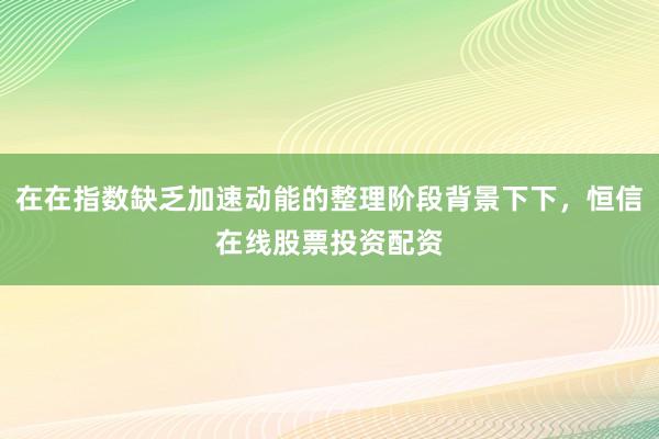 在在指数缺乏加速动能的整理阶段背景下下，恒信在线股票投资配资