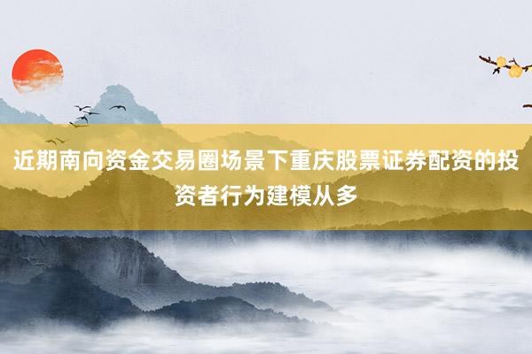 近期南向资金交易圈场景下重庆股票证券配资的投资者行为建模从多