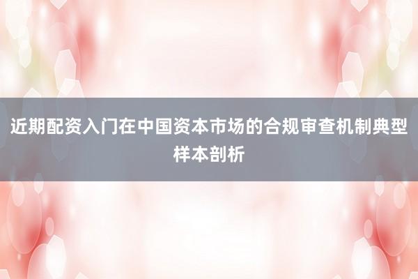 近期配资入门在中国资本市场的合规审查机制典型样本剖析