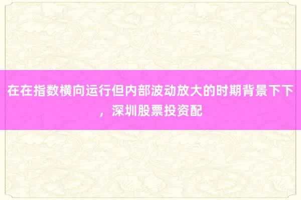 在在指数横向运行但内部波动放大的时期背景下下，深圳股票投资配