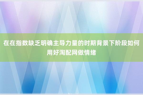 在在指数缺乏明确主导力量的时期背景下阶段如何用好淘配网做情绪