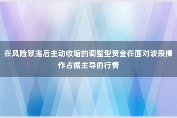 在风险暴露后主动收缩的调整型资金在面对波段操作占据主导的行情