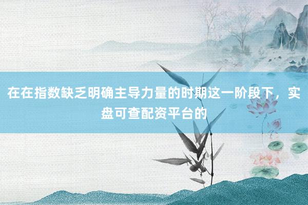 在在指数缺乏明确主导力量的时期这一阶段下，实盘可查配资平台的