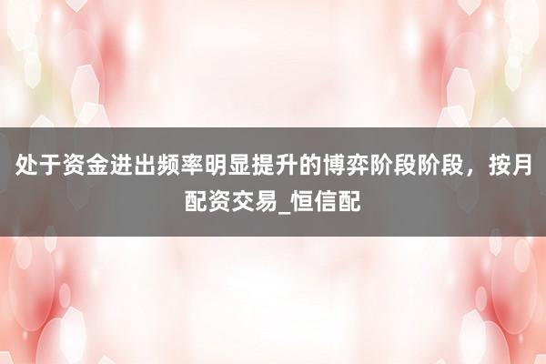 处于资金进出频率明显提升的博弈阶段阶段,按月配资交易_恒信配