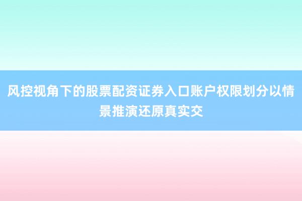 风控视角下的股票配资证券入口账户权限划分以情景推演还原真实交