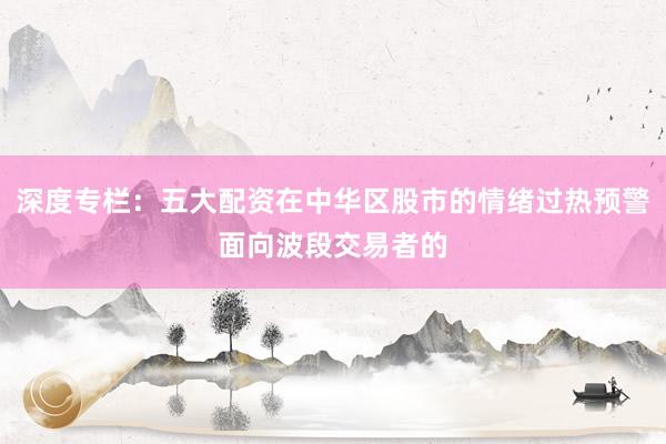 深度专栏：五大配资在中华区股市的情绪过热预警面向波段交易者的