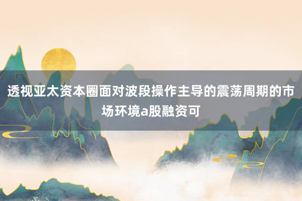透视亚太资本圈面对波段操作主导的震荡周期的市场环境a股融资可