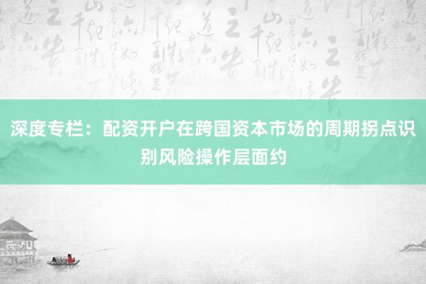 深度专栏：配资开户在跨国资本市场的周期拐点识别风险操作层面约