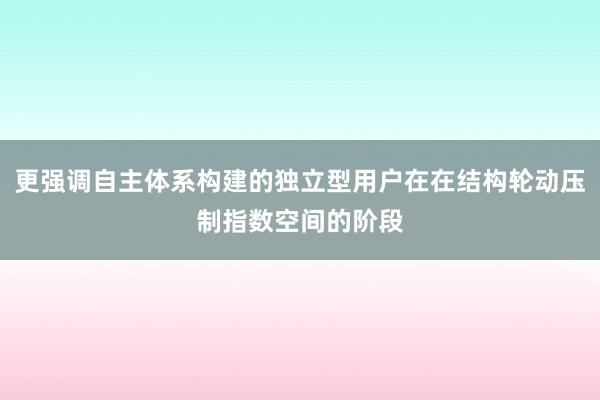 更强调自主体系构建的独立型用户在在结构轮动压制指数空间的阶段