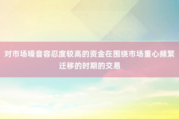 对市场噪音容忍度较高的资金在围绕市场重心频繁迁移的时期的交易