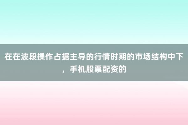 在在波段操作占据主导的行情时期的市场结构中下，手机股票配资的