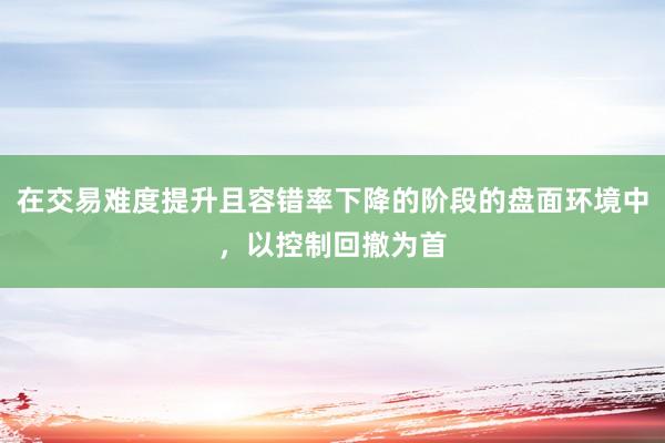 在交易难度提升且容错率下降的阶段的盘面环境中，以控制回撤为首