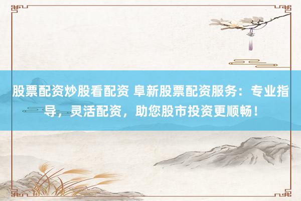 股票配资炒股看配资 阜新股票配资服务：专业指导，灵活配资，助您股市投资更顺畅！