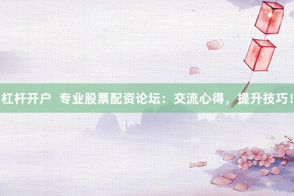 杠杆开户  专业股票配资论坛：交流心得，提升技巧！