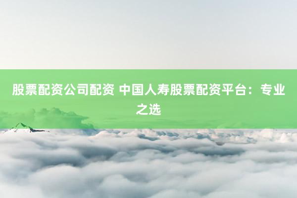 股票配资公司配资 中国人寿股票配资平台：专业之选
