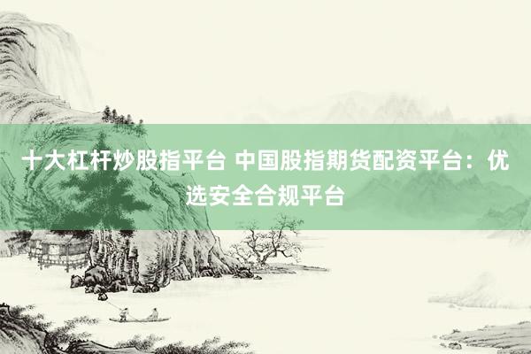 十大杠杆炒股指平台 中国股指期货配资平台：优选安全合规平台