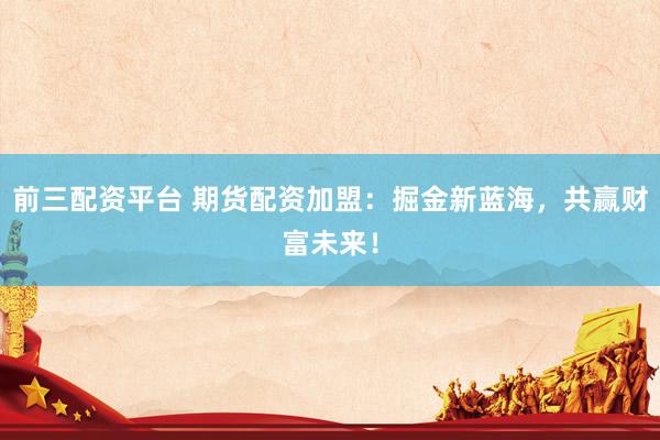 前三配资平台 期货配资加盟：掘金新蓝海，共赢财富未来！