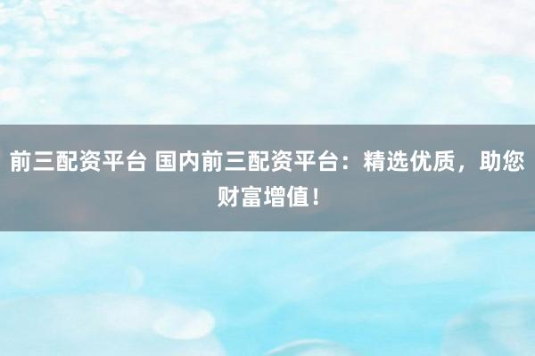 前三配资平台 国内前三配资平台：精选优质，助您财富增值！