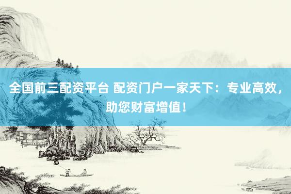 全国前三配资平台 配资门户一家天下：专业高效，助您财富增值！
