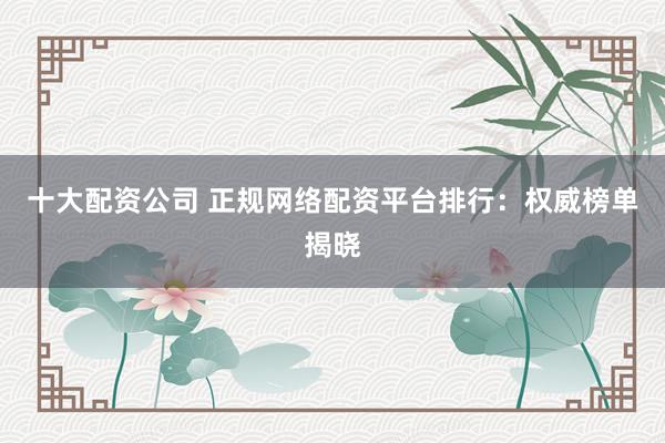 十大配资公司 正规网络配资平台排行：权威榜单揭晓