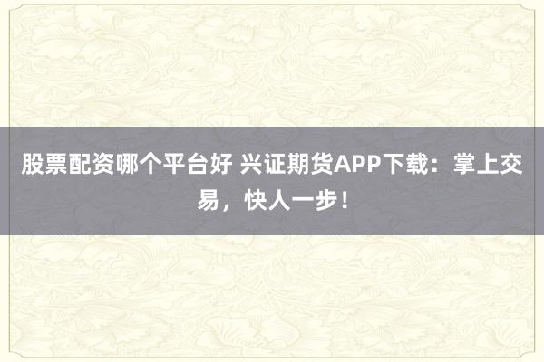 股票配资哪个平台好 兴证期货APP下载：掌上交易，快人一步！