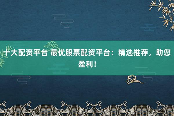 十大配资平台 最优股票配资平台：精选推荐，助您盈利！