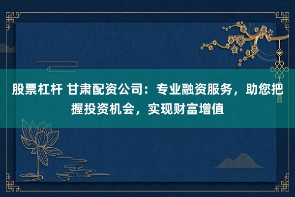 股票杠杆 甘肃配资公司：专业融资服务，助您把握投资机会，实现财富增值