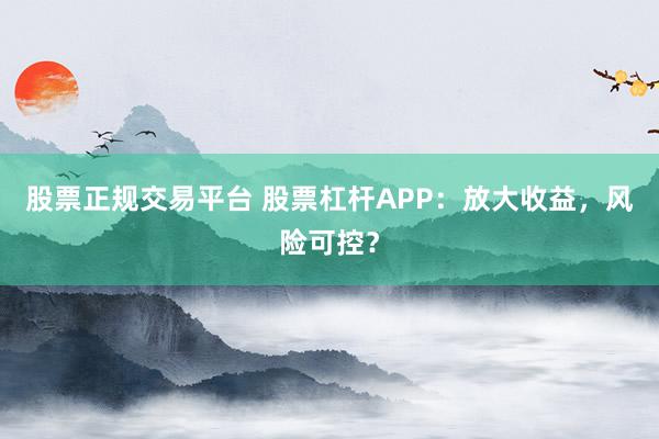 股票正规交易平台 股票杠杆APP：放大收益，风险可控？