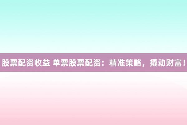 股票配资收益 单票股票配资：精准策略，撬动财富！