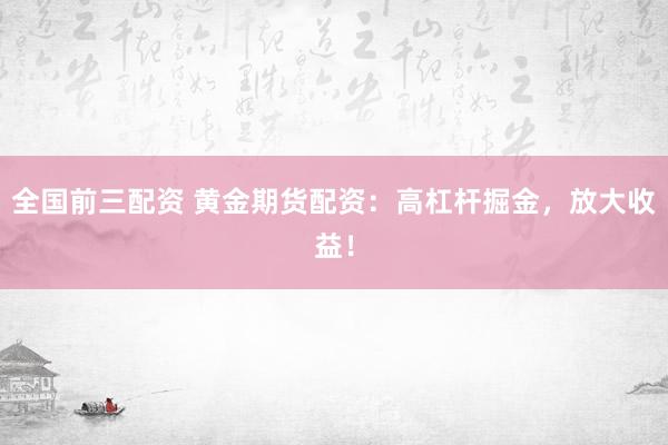全国前三配资 黄金期货配资：高杠杆掘金，放大收益！