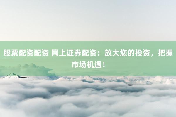 股票配资配资 网上证券配资：放大您的投资，把握市场机遇！