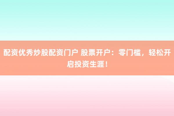 配资优秀炒股配资门户 股票开户：零门槛，轻松开启投资生涯！