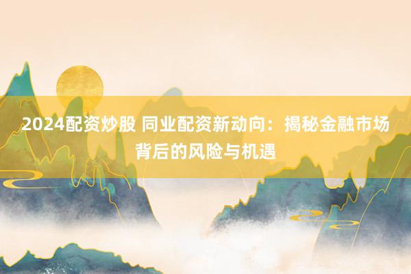 2024配资炒股 同业配资新动向：揭秘金融市场背后的风险与机遇