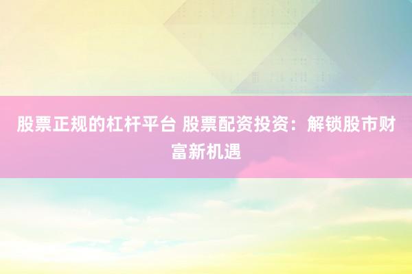 股票正规的杠杆平台 股票配资投资：解锁股市财富新机遇