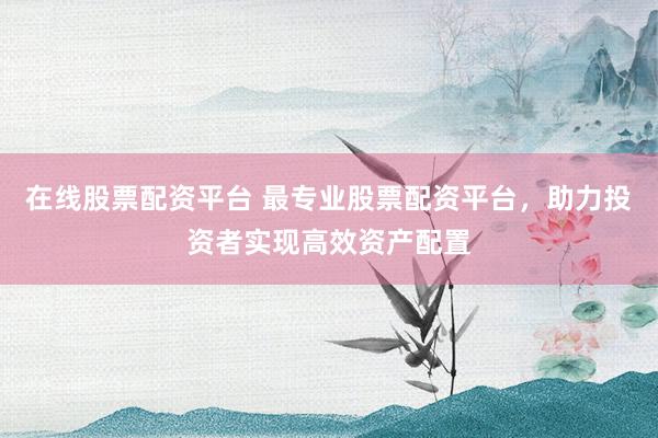 在线股票配资平台 最专业股票配资平台，助力投资者实现高效资产配置