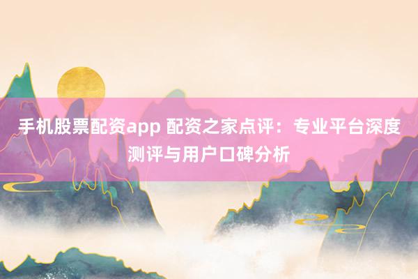 手机股票配资app 配资之家点评：专业平台深度测评与用户口碑分析