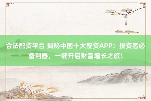 合法配资平台 揭秘中国十大配资APP：投资者必备利器，一键开启财富增长之旅！