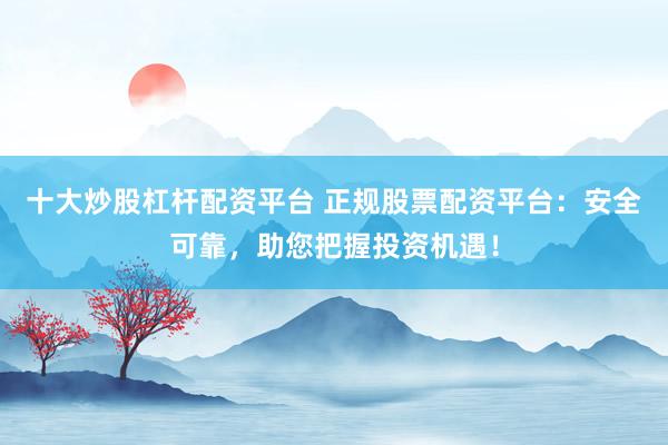十大炒股杠杆配资平台 正规股票配资平台：安全可靠，助您把握投资机遇！