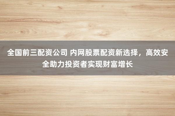 全国前三配资公司 内网股票配资新选择，高效安全助力投资者实现财富增长