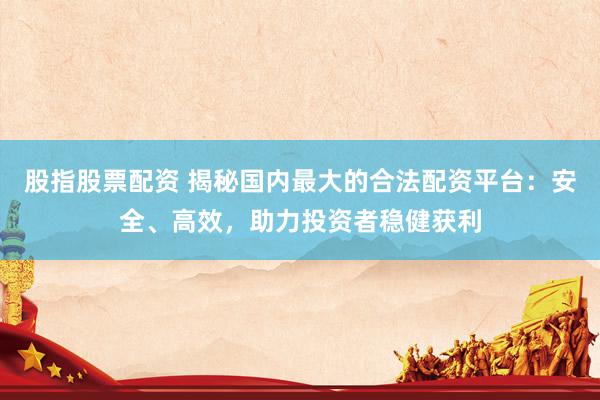 股指股票配资 揭秘国内最大的合法配资平台：安全、高效，助力投资者稳健获利