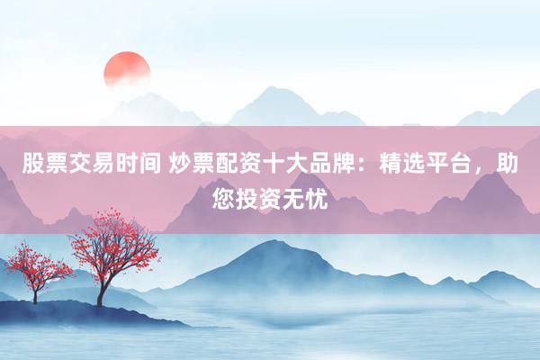 股票交易时间 炒票配资十大品牌：精选平台，助您投资无忧