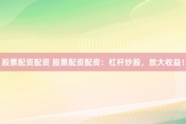股票配资配资 股票配资配资：杠杆炒股，放大收益！