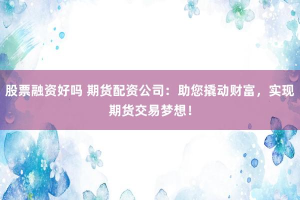 股票融资好吗 期货配资公司：助您撬动财富，实现期货交易梦想！