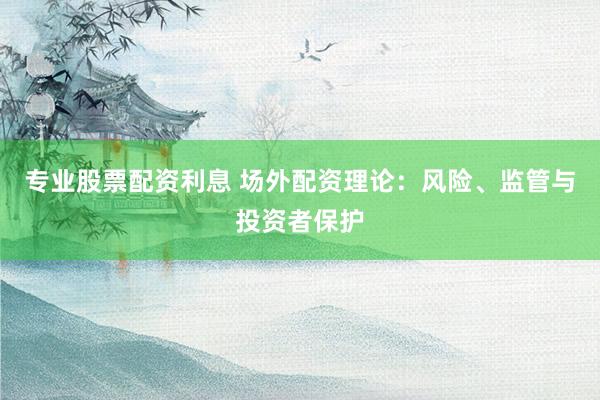 专业股票配资利息 场外配资理论：风险、监管与投资者保护