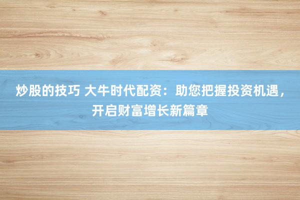 炒股的技巧 大牛时代配资：助您把握投资机遇，开启财富增长新篇章
