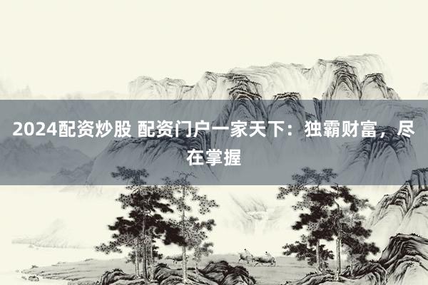 2024配资炒股 配资门户一家天下：独霸财富，尽在掌握