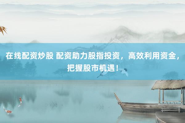 在线配资炒股 配资助力股指投资，高效利用资金，把握股市机遇！