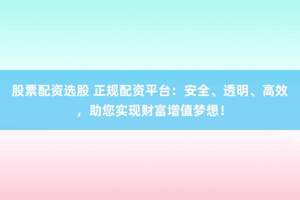 股票配资选股 正规配资平台：安全、透明、高效，助您实现财富增值梦想！