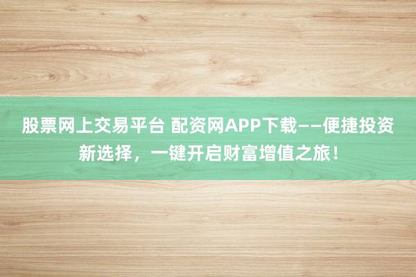 股票网上交易平台 配资网APP下载——便捷投资新选择，一键开启财富增值之旅！