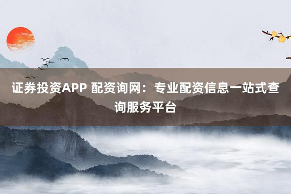 证券投资APP 配资询网：专业配资信息一站式查询服务平台